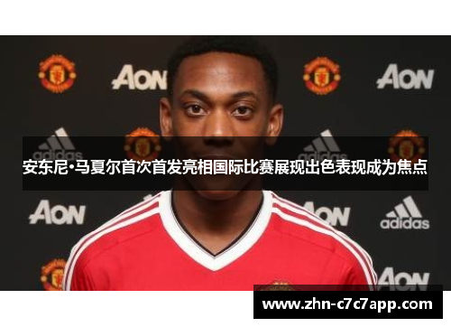 安东尼·马夏尔首次首发亮相国际比赛展现出色表现成为焦点