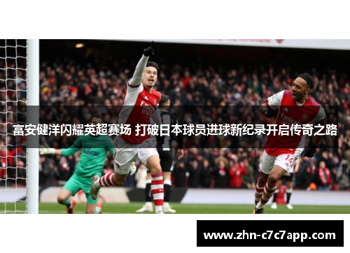 富安健洋闪耀英超赛场 打破日本球员进球新纪录开启传奇之路