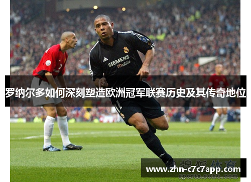 罗纳尔多如何深刻塑造欧洲冠军联赛历史及其传奇地位