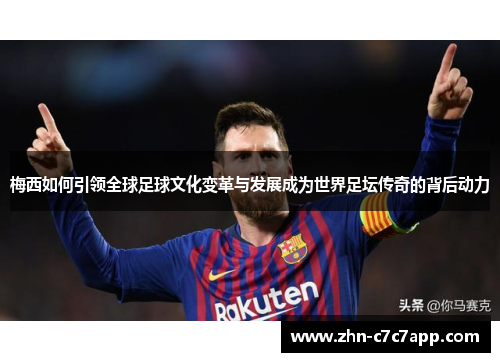 梅西如何引领全球足球文化变革与发展成为世界足坛传奇的背后动力