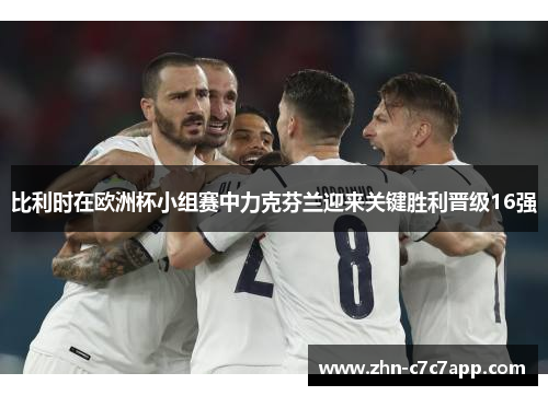 比利时在欧洲杯小组赛中力克芬兰迎来关键胜利晋级16强